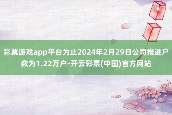 彩票游戏app平台为止2024年2月29日公司推进户数为1.22万户-开云彩票(中国)官方网站