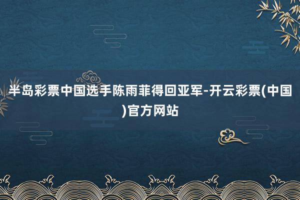 半岛彩票中国选手陈雨菲得回亚军-开云彩票(中国)官方网站