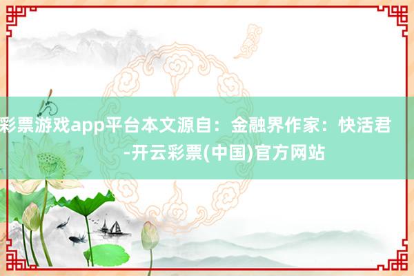 彩票游戏app平台本文源自：金融界作家：快活君            -开云彩票(中国)官方网站