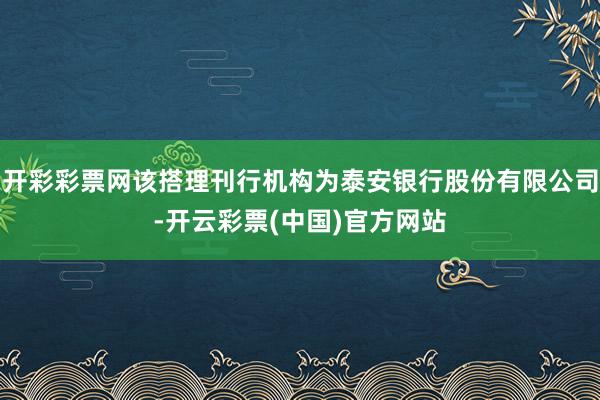 开彩彩票网该搭理刊行机构为泰安银行股份有限公司-开云彩票(中国)官方网站