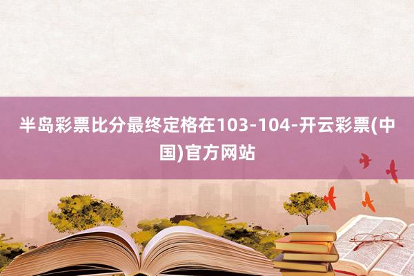 半岛彩票比分最终定格在103-104-开云彩票(中国)官方网站