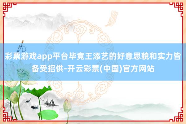 彩票游戏app平台毕竟王添艺的好意思貌和实力皆备受招供-开云彩票(中国)官方网站