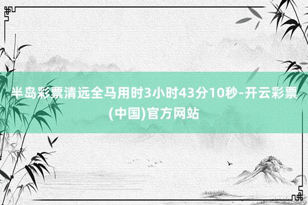 半岛彩票清远全马用时3小时43分10秒-开云彩票(中国)官方网站