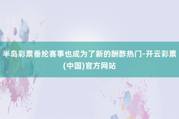 半岛彩票垂纶赛事也成为了新的酬酢热门-开云彩票(中国)官方网站