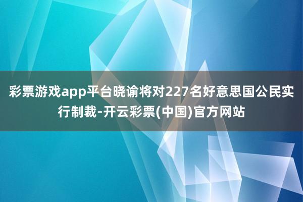 彩票游戏app平台晓谕将对227名好意思国公民实行制裁-开云彩票(中国)官方网站