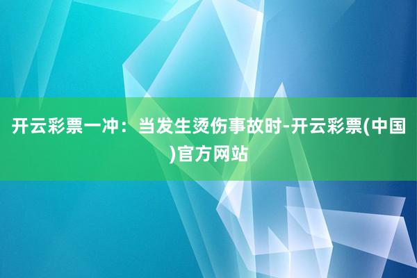 开云彩票　　一冲：当发生烫伤事故时-开云彩票(中国)官方网站