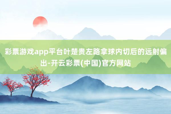 彩票游戏app平台叶楚贵左路拿球内切后的远射偏出-开云彩票(中国)官方网站