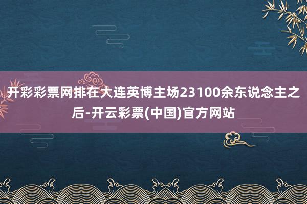 开彩彩票网排在大连英博主场23100余东说念主之后-开云彩票(中国)官方网站