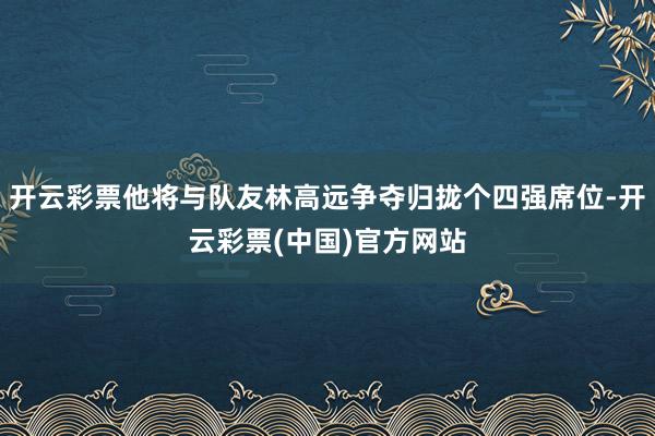 开云彩票他将与队友林高远争夺归拢个四强席位-开云彩票(中国)官方网站