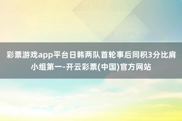 彩票游戏app平台日韩两队首轮事后同积3分比肩小组第一-开云彩票(中国)官方网站