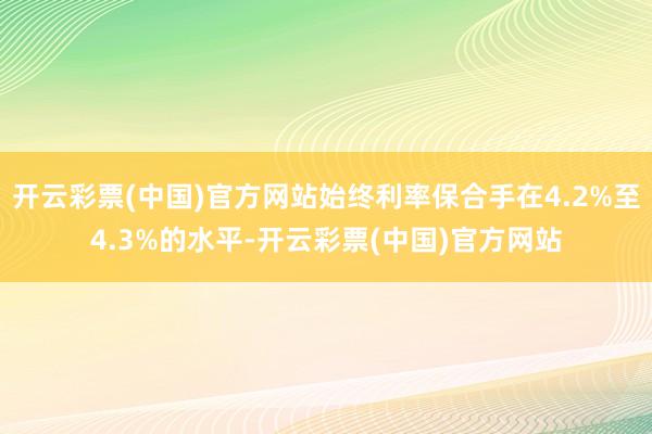 开云彩票(中国)官方网站始终利率保合手在4.2%至4.3%的水平-开云彩票(中国)官方网站