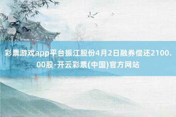 彩票游戏app平台振江股份4月2日融券偿还2100.00股-开云彩票(中国)官方网站