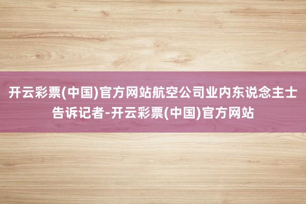 开云彩票(中国)官方网站航空公司业内东说念主士告诉记者-开云彩票(中国)官方网站