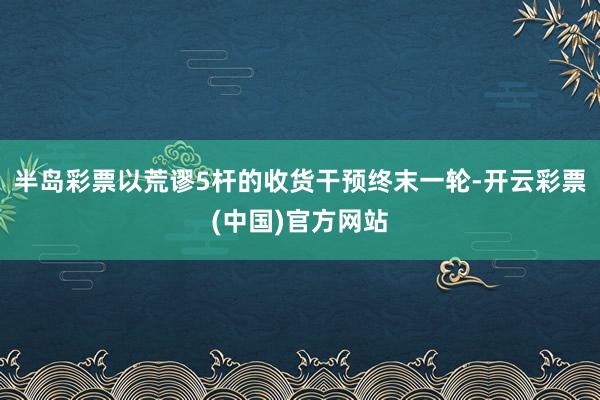 半岛彩票以荒谬5杆的收货干预终末一轮-开云彩票(中国)官方网站