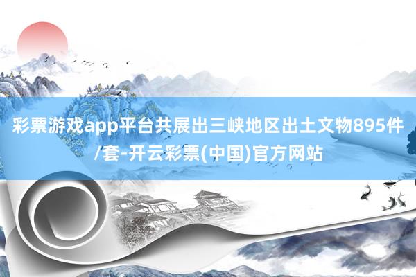 彩票游戏app平台共展出三峡地区出土文物895件/套-开云彩票(中国)官方网站