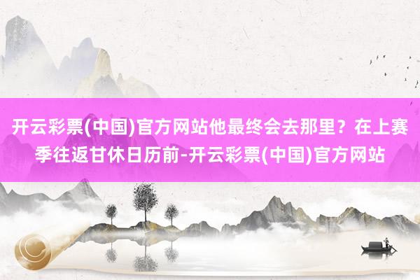 开云彩票(中国)官方网站他最终会去那里？在上赛季往返甘休日历前-开云彩票(中国)官方网站