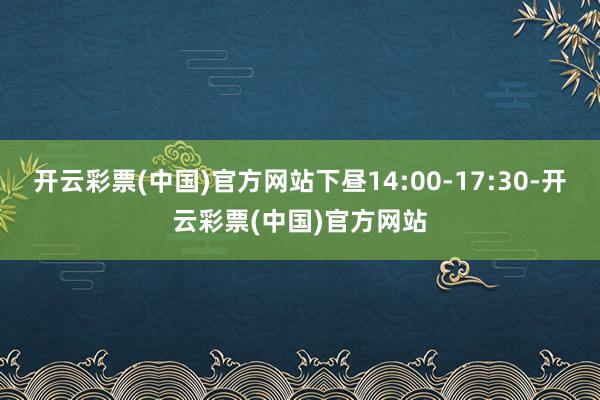 开云彩票(中国)官方网站下昼14:00-17:30-开云彩票(中国)官方网站