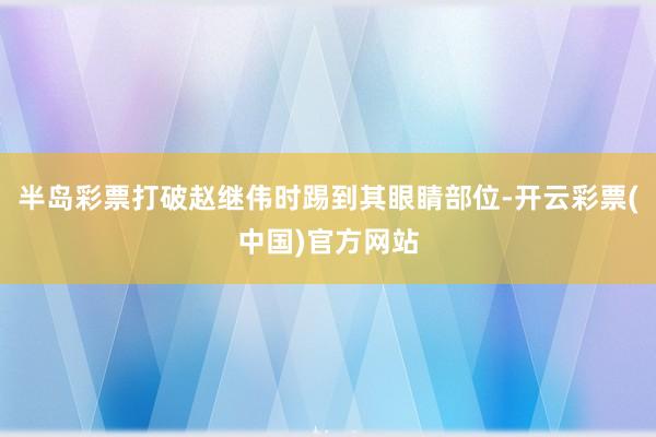 半岛彩票打破赵继伟时踢到其眼睛部位-开云彩票(中国)官方网站