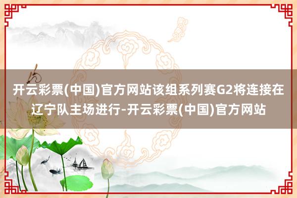 开云彩票(中国)官方网站该组系列赛G2将连接在辽宁队主场进行-开云彩票(中国)官方网站