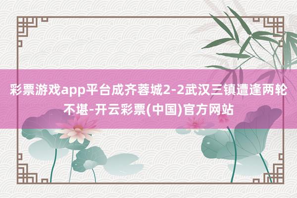 彩票游戏app平台成齐蓉城2-2武汉三镇遭逢两轮不堪-开云彩票(中国)官方网站