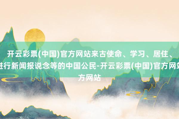 开云彩票(中国)官方网站来古使命、学习、居住、进行新闻报说念等的中国公民-开云彩票(中国)官方网站