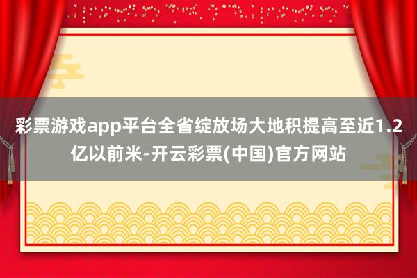 彩票游戏app平台全省绽放场大地积提高至近1.2亿以前米-开云彩票(中国)官方网站