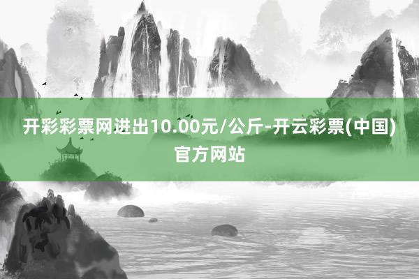 开彩彩票网进出10.00元/公斤-开云彩票(中国)官方网站