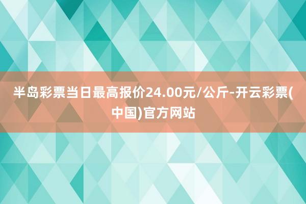 半岛彩票当日最高报价24.00元/公斤-开云彩票(中国)官方网站