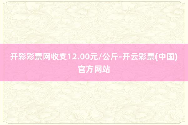 开彩彩票网收支12.00元/公斤-开云彩票(中国)官方网站