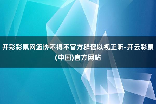 开彩彩票网篮协不得不官方辟谣以视正听-开云彩票(中国)官方网站