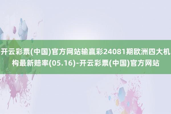 开云彩票(中国)官方网站输赢彩24081期欧洲四大机构最新赔率(05.16)-开云彩票(中国)官方网站