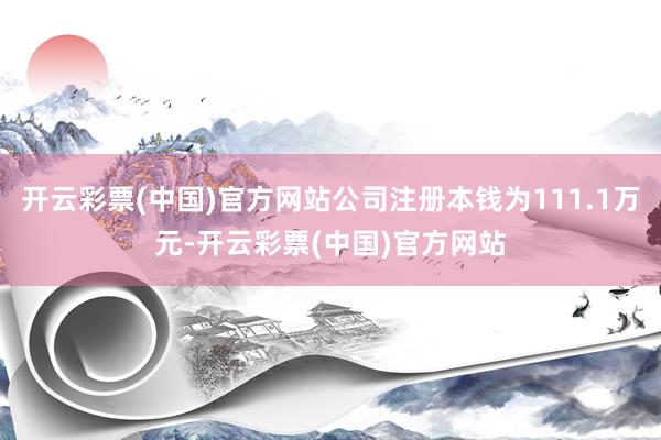 开云彩票(中国)官方网站公司注册本钱为111.1万元-开云彩票(中国)官方网站