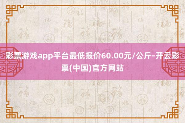 彩票游戏app平台最低报价60.00元/公斤-开云彩票(中国)官方网站