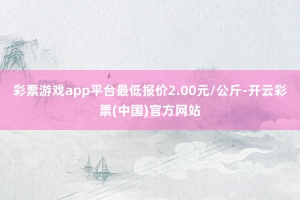 彩票游戏app平台最低报价2.00元/公斤-开云彩票(中国)官方网站