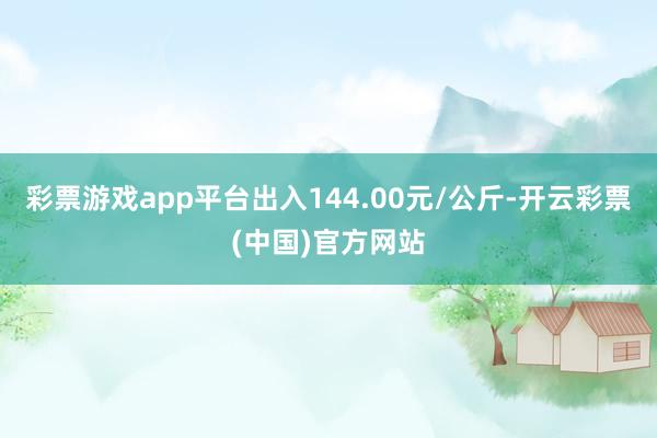 彩票游戏app平台出入144.00元/公斤-开云彩票(中国)官方网站