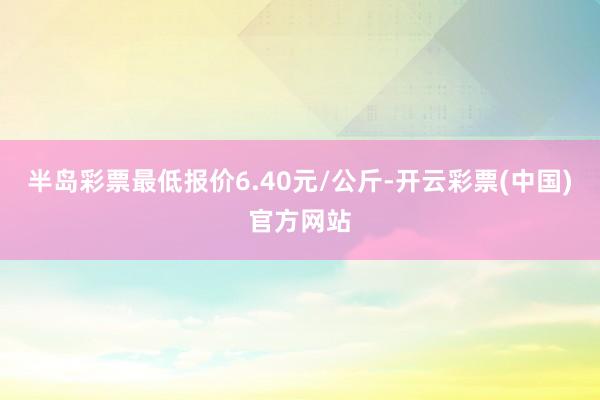 半岛彩票最低报价6.40元/公斤-开云彩票(中国)官方网站