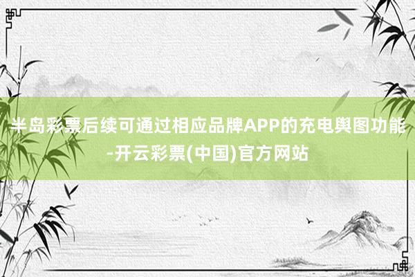 半岛彩票后续可通过相应品牌APP的充电舆图功能-开云彩票(中国)官方网站