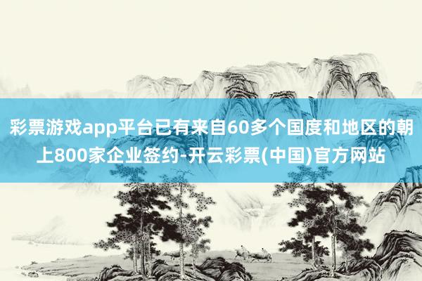 彩票游戏app平台已有来自60多个国度和地区的朝上800家企业签约-开云彩票(中国)官方网站