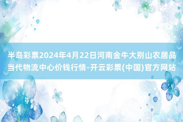 半岛彩票2024年4月22日河南金牛大别山农居品当代物流中心价钱行情-开云彩票(中国)官方网站