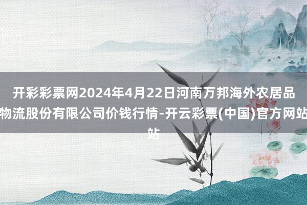 开彩彩票网2024年4月22日河南万邦海外农居品物流股份有限公司价钱行情-开云彩票(中国)官方网站