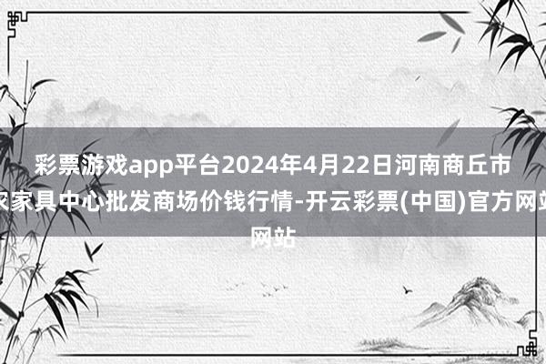 彩票游戏app平台2024年4月22日河南商丘市农家具中心批发商场价钱行情-开云彩票(中国)官方网站