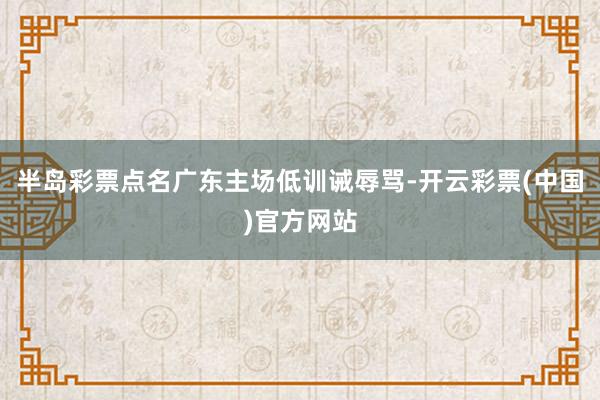 半岛彩票点名广东主场低训诫辱骂-开云彩票(中国)官方网站