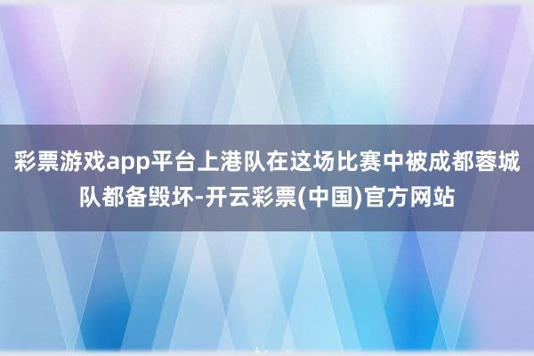 彩票游戏app平台上港队在这场比赛中被成都蓉城队都备毁坏-开云彩票(中国)官方网站