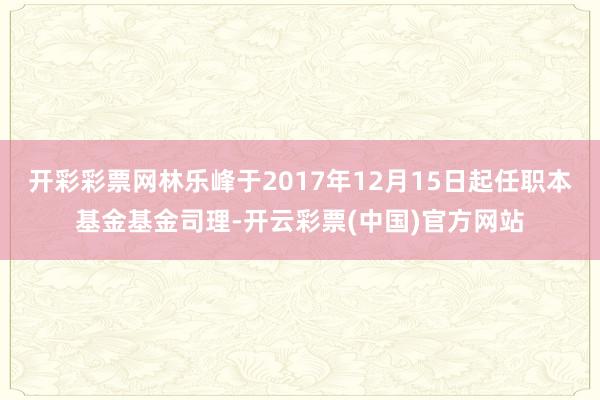 开彩彩票网林乐峰于2017年12月15日起任职本基金基金司理-开云彩票(中国)官方网站