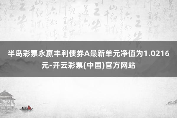 半岛彩票永赢丰利债券A最新单元净值为1.0216元-开云彩票(中国)官方网站