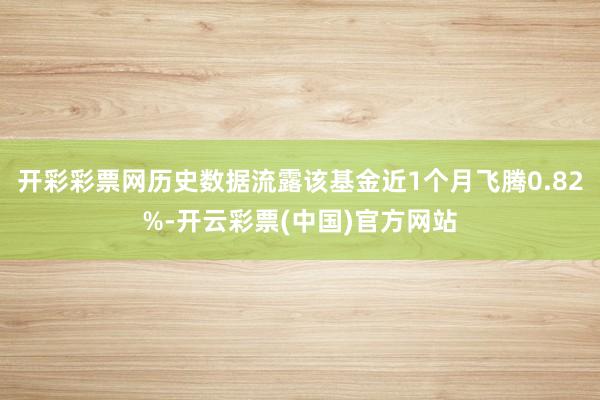 开彩彩票网历史数据流露该基金近1个月飞腾0.82%-开云彩票(中国)官方网站