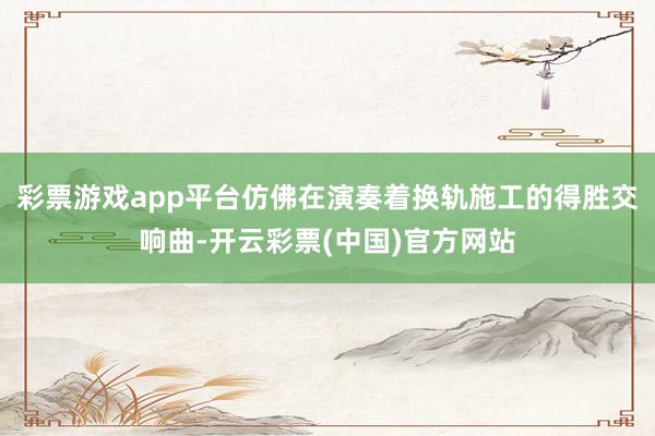 彩票游戏app平台仿佛在演奏着换轨施工的得胜交响曲-开云彩票(中国)官方网站