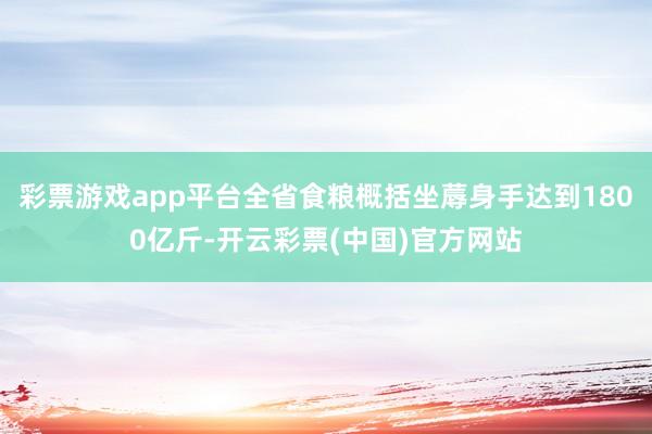 彩票游戏app平台全省食粮概括坐蓐身手达到1800亿斤-开云彩票(中国)官方网站