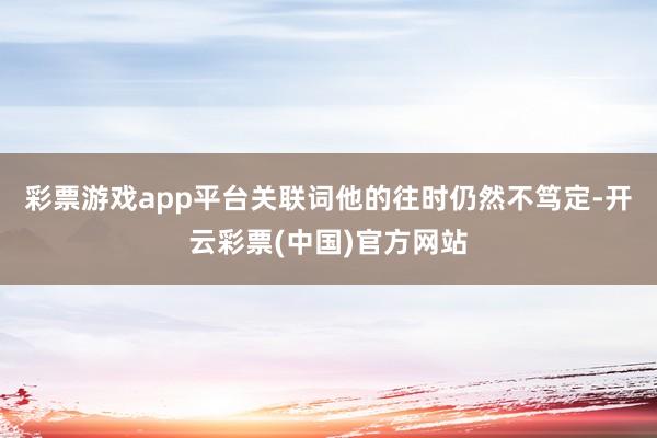 彩票游戏app平台关联词他的往时仍然不笃定-开云彩票(中国)官方网站