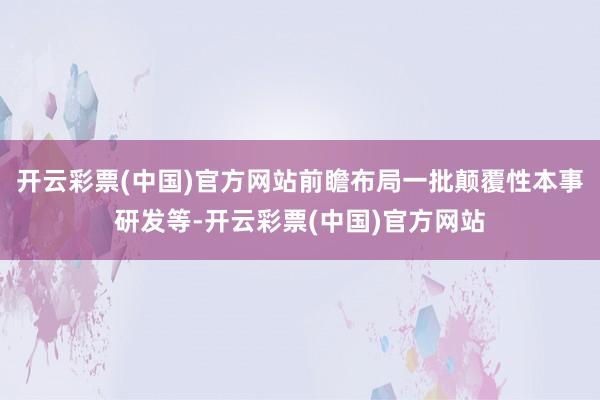 开云彩票(中国)官方网站前瞻布局一批颠覆性本事研发等-开云彩票(中国)官方网站